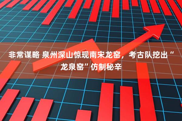 非常谋略 泉州深山惊现南宋龙窑，考古队挖出“龙泉窑”仿制秘辛