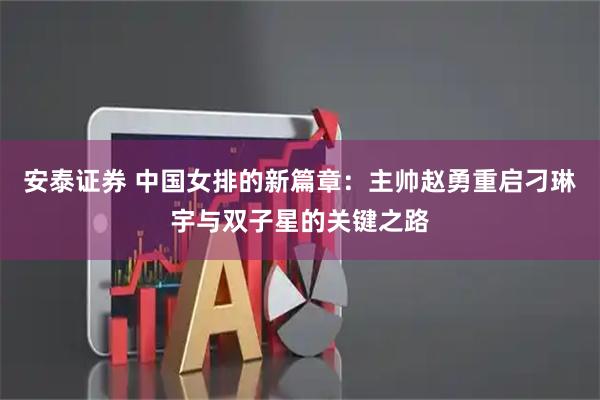 安泰证券 中国女排的新篇章：主帅赵勇重启刁琳宇与双子星的关键之路